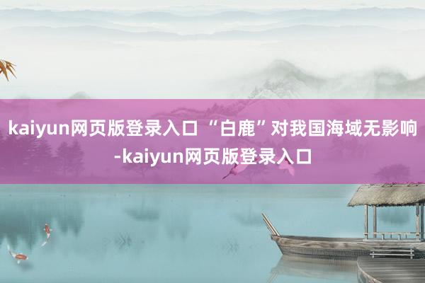 kaiyun網頁版登錄入口 “白鹿”對我國海域無影響-kaiyun網頁版登錄入口