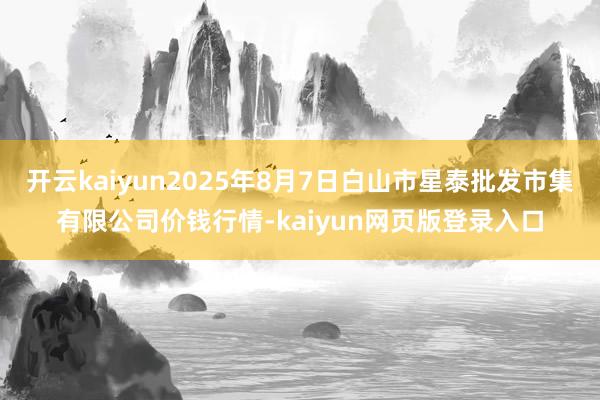 開云kaiyun2025年8月7日白山市星泰批發市集有限公司價錢行情-kaiyun網頁版登錄入口