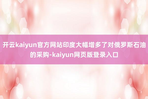 開云kaiyun官方網(wǎng)站印度大幅增多了對俄羅斯石油的采購-kaiyun網(wǎng)頁版登錄入口