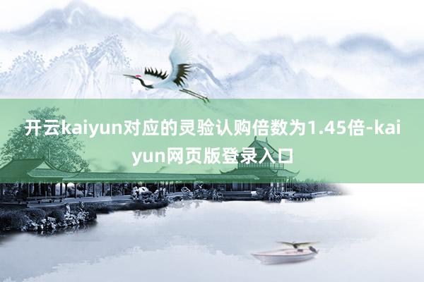 開云kaiyun對應的靈驗認購倍數為1.45倍-kaiyun網頁版登錄入口