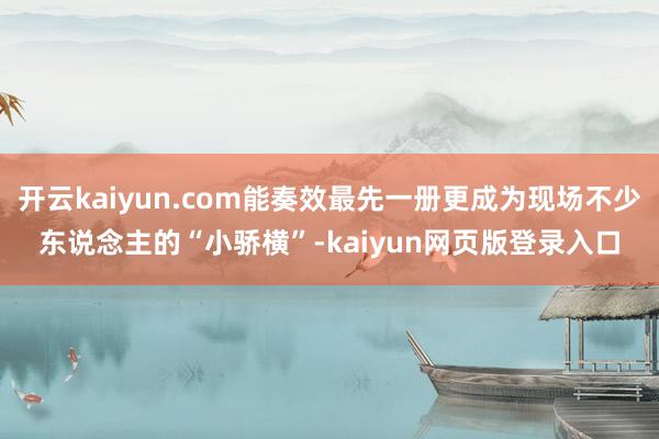 開云kaiyun.com能奏效最先一冊更成為現場不少東說念主的“小驕橫”-kaiyun網頁版登錄入口