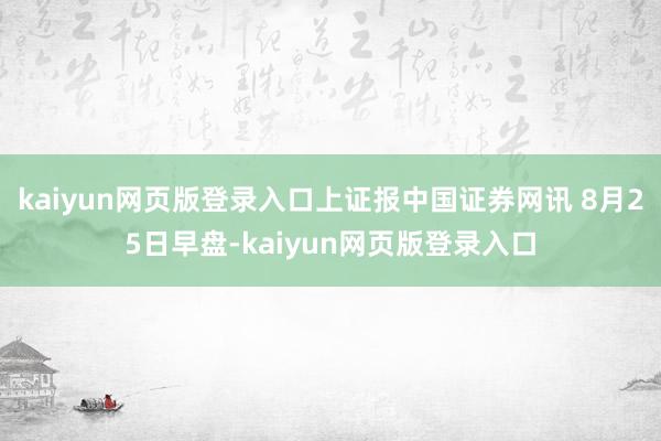 kaiyun網(wǎng)頁(yè)版登錄入口上證報(bào)中國(guó)證券網(wǎng)訊 8月25日早盤(pán)-kaiyun網(wǎng)頁(yè)版登錄入口
