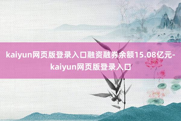 kaiyun網頁版登錄入口融資融券余額15.08億元-kaiyun網頁版登錄入口
