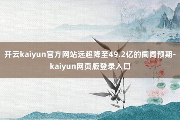 開云kaiyun官方網站遠超降至49.2億的阛阓預期-kaiyun網頁版登錄入口
