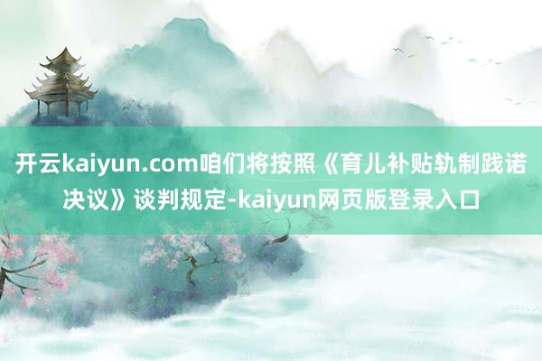 開云kaiyun.com咱們將按照《育兒補(bǔ)貼軌制踐諾決議》談判規(guī)定-kaiyun網(wǎng)頁(yè)版登錄入口