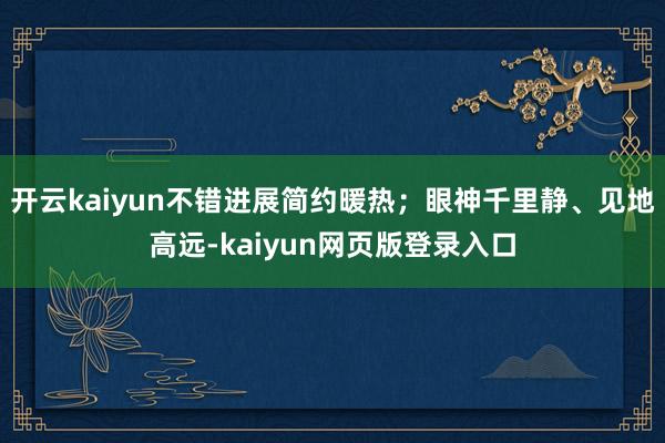 開云kaiyun不錯進展簡約暖熱；眼神千里靜、見地高遠-kaiyun網(wǎng)頁版登錄入口