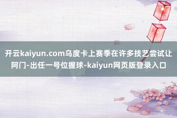 開云kaiyun.com烏度卡上賽季在許多技藝嘗試讓阿門-出任一號位握球-kaiyun網頁版登錄入口
