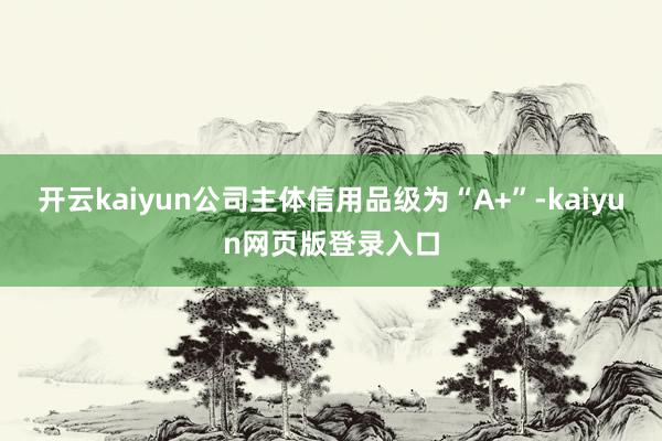 開云kaiyun公司主體信用品級為“A+”-kaiyun網(wǎng)頁版登錄入口