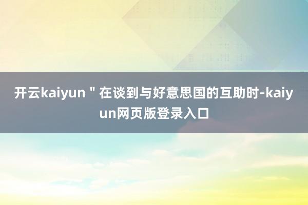開云kaiyun＂在談到與好意思國的互助時-kaiyun網(wǎng)頁版登錄入口