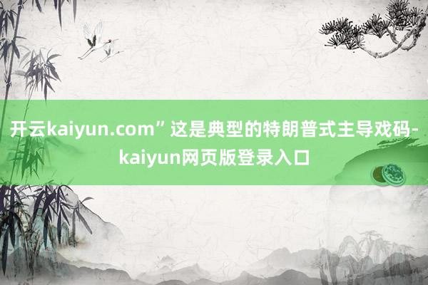 開云kaiyun.com”這是典型的特朗普式主導戲碼-kaiyun網頁版登錄入口