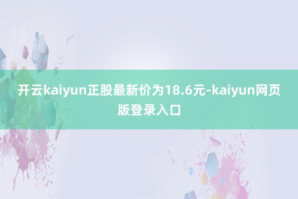 開云kaiyun正股最新價為18.6元-kaiyun網頁版登錄入口